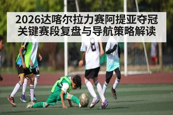 2026达喀尔拉力赛阿提亚夺冠关键赛段复盘与导航策略解读